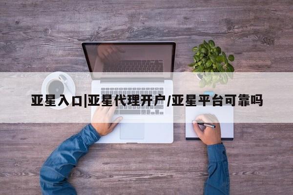 亚星入口 亚星代理网管理系统亚星入口|亚星代理开户/亚星平台可靠吗