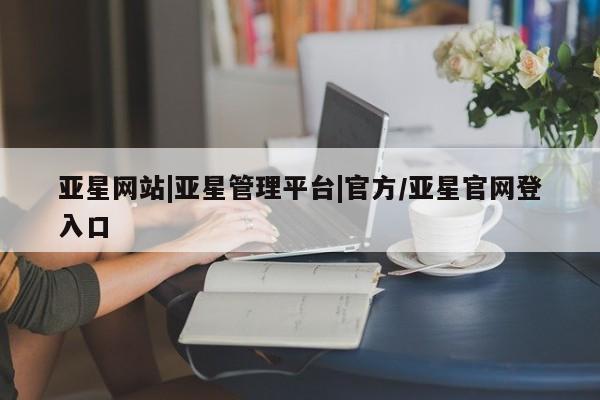 亚星入口 亚星代理网管理系统亚星网站|亚星管理平台|官方/亚星官网登入口