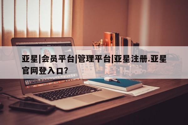 亚星入口 亚星代理网管理系统亚星|会员平台|管理平台|亚星注册.亚星官网登入口？