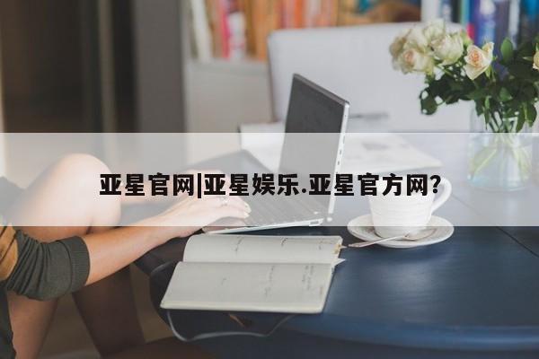 亚星入口 亚星代理网管理系统亚星官网|亚星娱乐.亚星官方网？