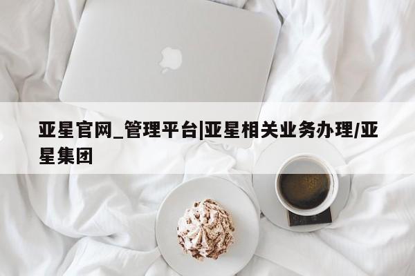 亚星入口 亚星代理网管理系统亚星官网_管理平台|亚星相关业务办理/亚星集团