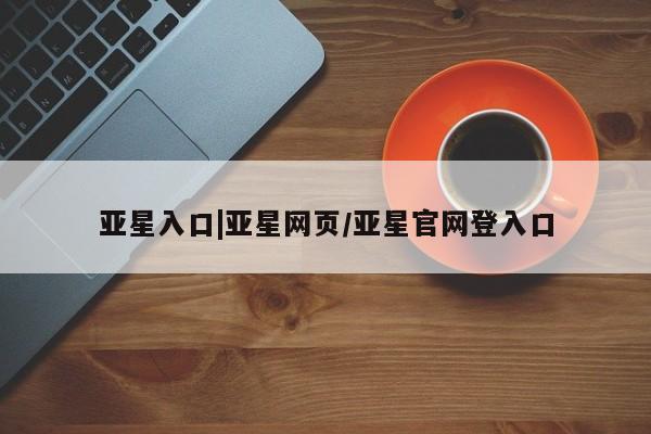 亚星入口 亚星代理网管理系统亚星入口|亚星网页/亚星官网登入口