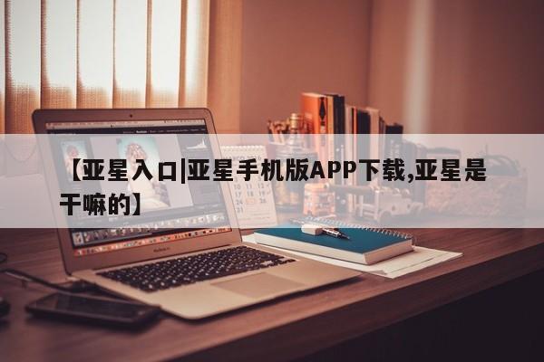 亚星入口 亚星代理网管理系统【亚星入口|亚星手机版APP下载,亚星是干嘛的】