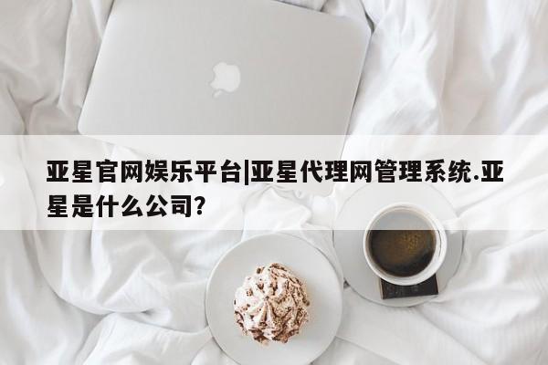亚星入口 亚星代理网管理系统亚星官网娱乐平台|亚星代理网管理系统.亚星是什么公司？