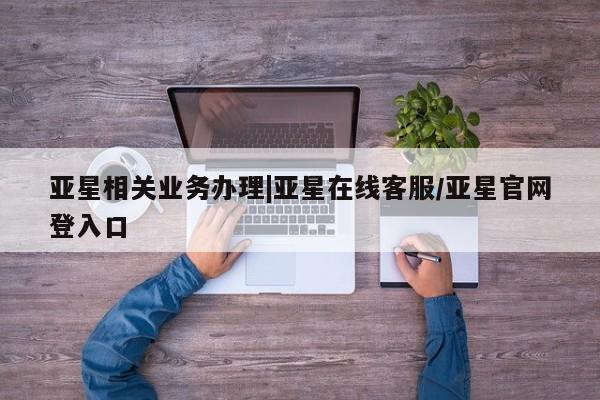 亚星入口 亚星代理网管理系统亚星相关业务办理|亚星在线客服/亚星官网登入口
