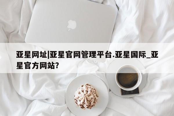 亚星入口 亚星代理网管理系统亚星网址|亚星官网管理平台.亚星国际_亚星官方网站？