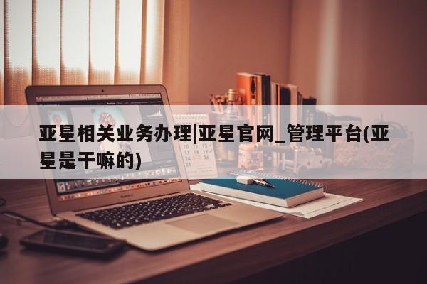 亚星入口 亚星代理网管理系统亚星相关业务办理|亚星官网_管理平台(亚星是干嘛的)