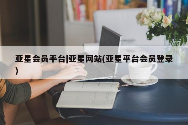 亚星入口 亚星代理网管理系统亚星会员平台|亚星网站(亚星平台会员登录)