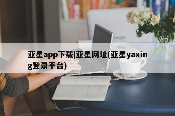 亚星入口 亚星代理网管理系统亚星app下载|亚星网址(亚星yaxing登录平台)