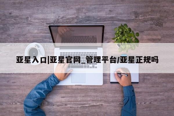 亚星入口 亚星代理网管理系统亚星入口|亚星官网_管理平台/亚星正规吗