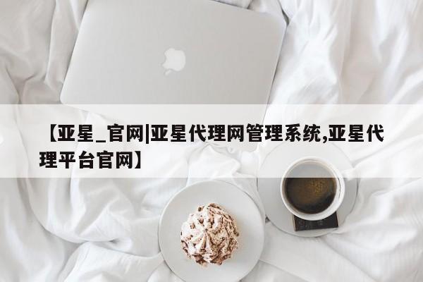 亚星入口 亚星代理网管理系统【亚星_官网|亚星代理网管理系统,亚星代理平台官网】
