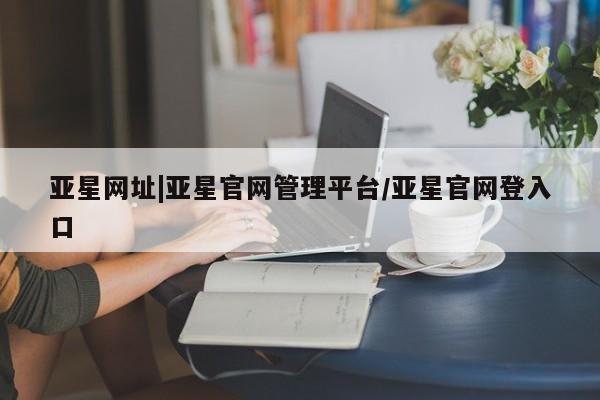 亚星入口 亚星代理网管理系统亚星网址|亚星官网管理平台/亚星官网登入口