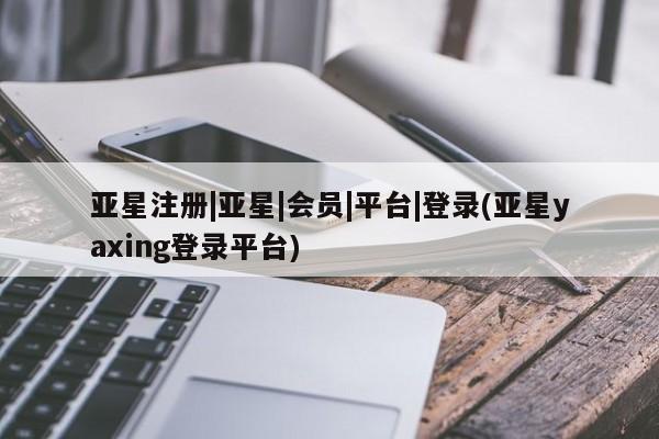 亚星入口 亚星代理网管理系统亚星注册|亚星|会员|平台|登录(亚星yaxing登录平台)