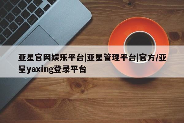 亚星入口 亚星代理网管理系统亚星官网娱乐平台|亚星管理平台|官方/亚星yaxing登录平台